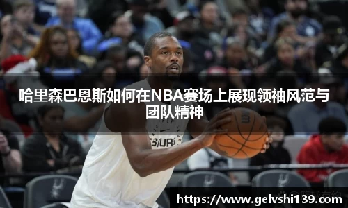 哈里森巴恩斯如何在NBA赛场上展现领袖风范与团队精神