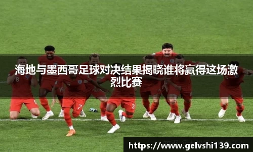海地与墨西哥足球对决结果揭晓谁将赢得这场激烈比赛